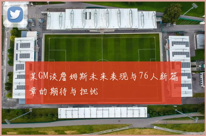 某GM谈詹姆斯未来表现与76人新篇章的期待与担忧