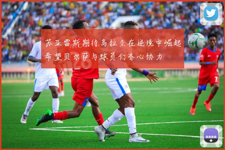 苏亚雷斯期待乌拉圭在逆境中崛起希望贝尔萨与球员们齐心协力
